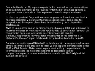 Desde la década del 90, la gran mayoría de los ordenadores personales tiene en su gabinete un sticker con la leyenda “Intel Inside”, el famoso spot de la empresa que nos anuncia su liderazgo en el mercado de procesadores. Lo cierto es que Intel Corporation es una empresa multinacional que fabrica microprocesadores y circuitos integrados especializados, como circuitos integrados auxiliares para placas base de ordenador y otros dispositivos electrónicos. AMD es un empresa con un perfil mucho más bajo que Intel, que si bien no ha invertido millones en mercadotecnia y publicidad, se destaca por “adoptar un compromiso hacia una innovación auténticamente útil para los clientes, anteponiendo las verdaderas necesidades de las personas a la elaboración técnica”, según palabras de Jerry Sanders, fundador de AMD. Durante mucho tiempo AMD trabajó en la fabricación de sus procesadores un tanto a la sombra de la creación de Intel, ya que copiaba el microcódigo de los 8088 y 8086. Desde 1986 el acuerdo para fabricación y compartimiento de información sobre los microprocesadores de tecnología Intel se rompió, dando paso a una serie de demandas en la que AMD exigía a Intel cumplir con el trato. 