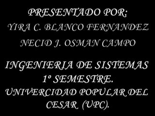 PRESENTADO POR:YIRA C. BLANCO FERNANDEZNECID J. OSMAN CAMPOINGENIERIA DE SISTEMAS 1º SEMESTRE.UNIVERCIDAD POPULAR DEL CESAR  (UPC).