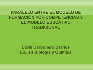 PARALELO ENTRE EL MODELO DE
FORMACIÓN POR COMPETENCIAS Y
     EL MODELO EDUCATIVO
         TRADICIONAL



     Doris Carbonero Barrios
    Lic. en Biología y Química
 