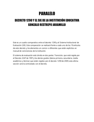 PARALELO
DECRETO 1290 Y EL SIE DE LA INSTITUCIÓN EDUCATIVA
GONZALO RESTREPO JARAMILLO
Este es un cuadro comparativo entre el decreto 1290 y el Sistema Institucional de
Evaluación (SIE). Esta comparación se realizará frente a cada uno de los 19 artículos
de este decreto y los elementos en común o diferentes que estén explícitos en
manual de convivencias de la institución.
El sistema de evaluación está divido en dos partes: Transición, que está regida por
el Decreto 2247 de 1997 y los demás grados (básica primaria, secundaria, media
académica y técnica) que están regidos por el decreto 1290 de 2009; esta última
sección será la contrastada con el decreto.
 