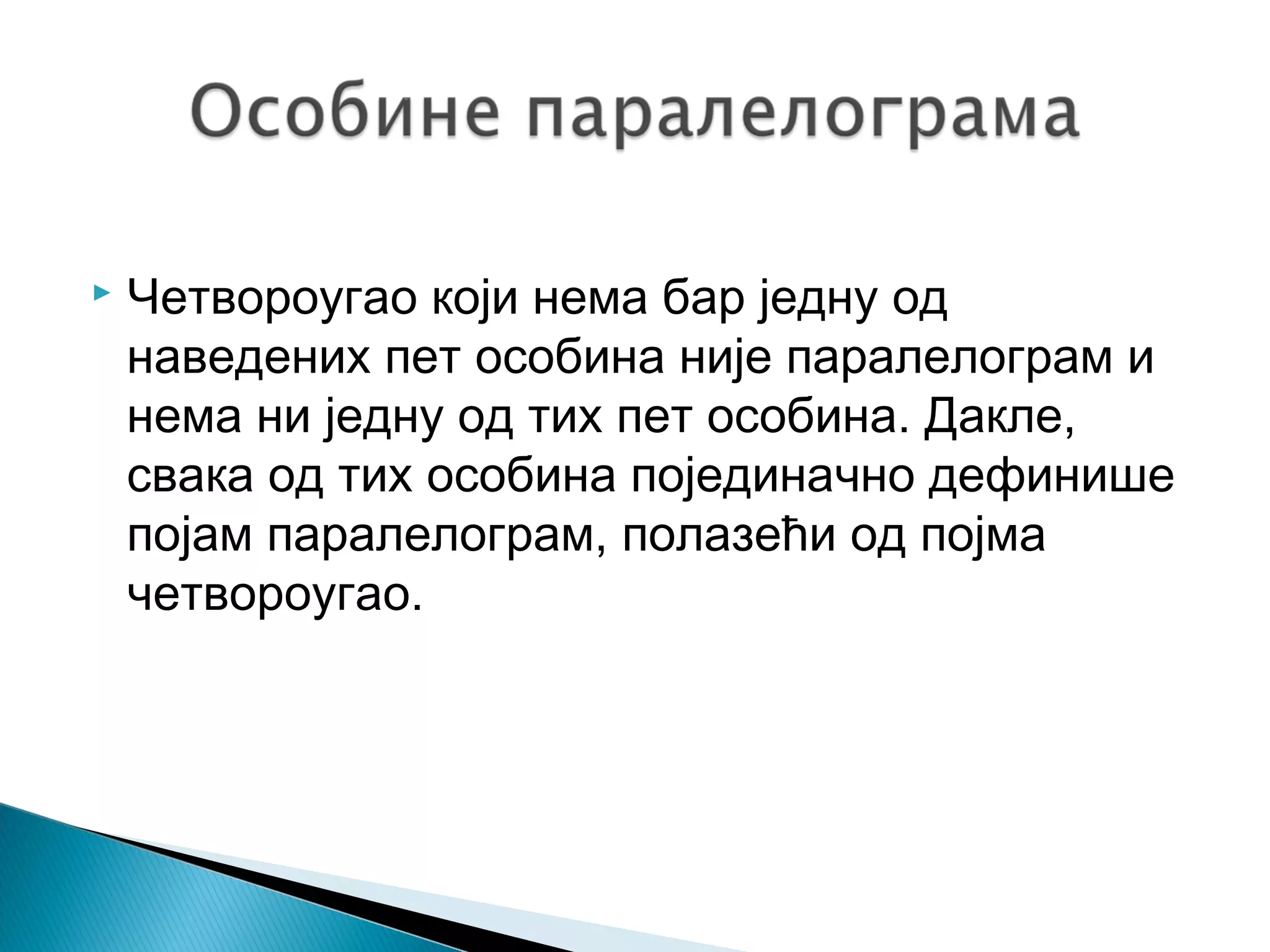 

Четвороугао који нема бар једну од
наведених пет особина није паралелограм и
нема ни једну од тих пет особина. Дакле,
свака од тих особина појединачно дефинише
појам паралелограм, полазећи од појма
четвороугао.

 
