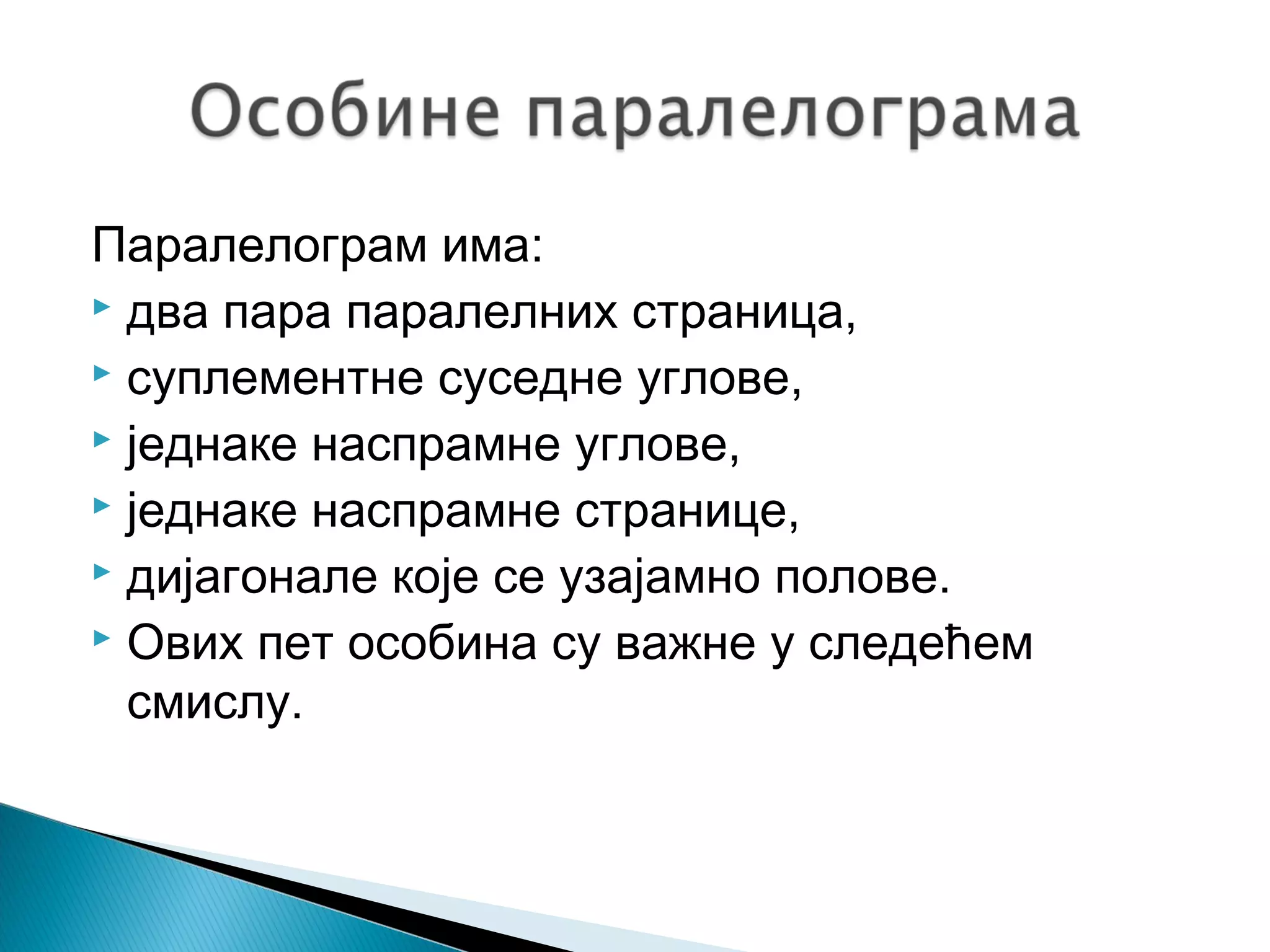 Паралелограм има:
 два пара паралелних страница,
 суплементне суседне углове,
 једнаке наспрамне углове,
 једнаке наспрамне странице,
 дијагонале које се узајамно полове.
 Ових пет особина су важне у следећем
смислу.

 