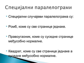 

Специјални случајеви паралелограма су:



Ромб, коме су све странице једнаке.



Правоугаоник, коме су суседне странице
међусобно нормалне.



Квадрат, коме су све странице једнаке а
суседне међусобно нормалне.

 
