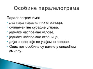Паралелограм има:
 два пара паралелних страница,
 суплементне суседне углове,
 једнаке наспрамне углове,
 једнаке наспрамне странице,
 дијагонале које се узајамно полове.
 Ових пет особина су важне у следећем
смислу.

 