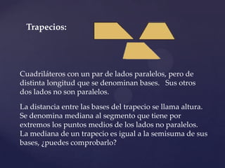 Trapecios:




Cuadriláteros con un par de lados paralelos, pero de
distinta longitud que se denominan bases. Sus otros
dos lados no son paralelos.

La distancia entre las bases del trapecio se llama altura.
Se denomina mediana al segmento que tiene por
extremos los puntos medios de los lados no paralelos.
La mediana de un trapecio es igual a la semisuma de sus
bases, ¿puedes comprobarlo?
 