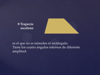 Trapecio
    escaleno



es el que no es isósceles ni rectángulo.
Tiene los cuatro ángulos internos de diferente
amplitud.
 