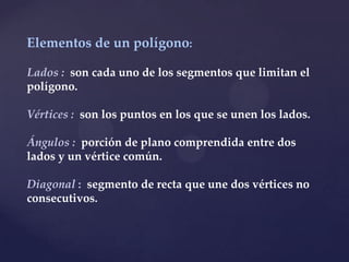 Elementos de un polígono:

Lados : son cada uno de los segmentos que limitan el
polígono.

Vértices : son los puntos en los que se unen los lados.

Ángulos : porción de plano comprendida entre dos
lados y un vértice común.

Diagonal : segmento de recta que une dos vértices no
consecutivos.
 