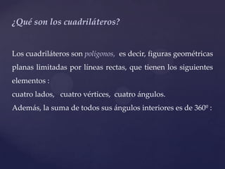 ¿Qué son los cuadriláteros?


Los cuadriláteros son polígonos, es decir, figuras geométricas
planas limitadas por líneas rectas, que tienen los siguientes
elementos :
cuatro lados, cuatro vértices, cuatro ángulos.
Además, la suma de todos sus ángulos interiores es de 360º :
 