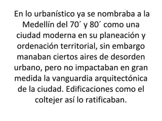 En lo urbanístico ya se nombraba a la 
Medellín del 70´ y 80´ como una 
ciudad moderna en su planeación y 
ordenación territorial, sin embargo 
manaban ciertos aires de desorden 
urbano, pero no impactaban en gran 
medida la vanguardia arquitectónica 
de la ciudad. Edificaciones como el 
coltejer así lo ratificaban. 
 