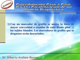 1) Con un marcador de grafito se marca la línea de
      mayor convexidad o ecuador de cada diente pilar y
      los tejidos blandos. Los marcadores de grafito que se
      desgasten serán descartados.




Dr. Gilberto Arellano Moreno
 