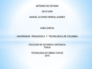 METODOS DE ESTUDIO
201512495
MANUEL ALFONSO BERNAL ALVAREZ
AURA GARCIA
UNIVERSIDAD PEDAGOGICA Y TECNOLOGICA DE COLOMBIA
FACULTAD DE ESTUDIOS A DISTANCIA
TUNJA
TECNOLOGIA EN OBRAS CIVILES
2015
 