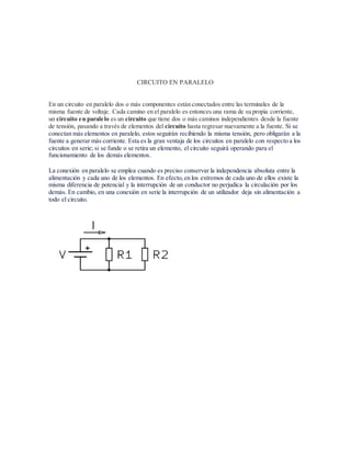 CIRCUITO EN PARALELO
En un circuito en paralelo dos o más componentes están conectados entre las terminales de la
misma fuente de voltaje. Cada camino en el paralelo es entonces una rama de su propia corriente,
un circuito en paralelo es un circuito que tiene dos o más caminos independientes desde la fuente
de tensión, pasando a través de elementos del circuito hasta regresar nuevamente a la fuente. Si se
conectan más elementos en paralelo, estos seguirán recibiendo la misma tensión, pero obligarán a la
fuente a generar más corriente. Esta es la gran ventaja de los circuitos en paralelo con respecto a los
circuitos en serie; si se funde o se retira un elemento, el circuito seguirá operando para el
funcionamiento de los demás elementos.
La conexión en paralelo se emplea cuando es preciso conservar la independencia absoluta entre la
alimentación y cada uno de los elementos. En efecto,en los extremos de cada uno de ellos existe la
misma diferencia de potencial y la interrupción de un conductor no perjudica la circulación por los
demás. En cambio, en una conexión en serie la interrupción de un utilizador deja sin alimentación a
todo el circuito.
 