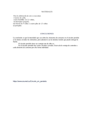 MATERIALES
Para la elaboración de este se necesitan:
2 metros de cable,
cuatro bombillos de 2,2 voltios,
un interruptor pequeño,
una batería de 9 voltios o cuatro pilas de 1,5 voltios
un portapilas
CONCLUSIONES
La conclusión es que la intensidad que cae sobre los elementos de consumo en el circuito paralelo
es la misma en todos los elementos, pero además le cae la máxima tensión que puede entregar la
fuente.
El circuito paralelo tiene sus ventajas una de ellas es:
En el circuito paralelo hay varios circuitos cerrados. Esto te da la ventaja de controlar a
cada elemento de consumo por otra forma individual.
https://www.ecured.cu/Circuito_en_paralelo
 