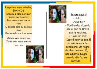 Respeitem meus cabelos,
        BRANCOS
 Chegou a hora de falar       - Escuta aqui, ó
   Vamos ser francos
                                   criolo...
  Pois quando um preto
                                 - O que foi?
           fala
                            - Você andou dizendo
O branco cala ou deixa a
           sala              por aí que no Brasil
Com veludo nos tamancos        existe racismo.
                               - E não existe?
 Cabelo veio da áfrica
                           - Isso é negrice sua. E
Junto com meus santos
                              eu que sempre te
       Chico César
                             considerei um negro
                           de alma branca... É,




                                                 L. F. Veríssimo
                            não adianta. Negro
                             quando não faz na
                                 entrada...
 