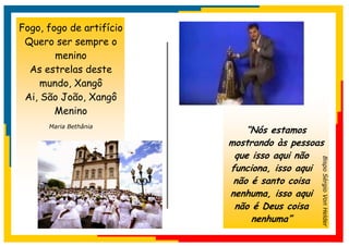 Fogo, fogo de artifício
 Quero ser sempre o
        menino
  As estrelas deste
     mundo, Xangô
 Ai, São João, Xangô
        Menino
      Maria Bethânia
                              “Nós estamos
                          mostrando às pessoas
                           que isso aqui não




                                             Bispo Sérgio Von Helder
                          funciona, isso aqui
                           não é santo coisa
                          nenhuma, isso aqui
                           não é Deus coisa
                               nenhuma”
 