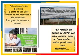 Acho que gosto de
Legião Urbana


                        São Paulo
                   E gosto de São João
                Gosto de São Francisco e
                     São Sebastião
                E eu gosto de meninos e
                        meninas


                                             “Se também um
                                           homem se deitar com
                                           outro homem, como




                                                             Bíblia: Levítico 20:13
                                            se fosse mulher,
                                            ambos praticaram
                                                  coisa
                                             abominável...”
 