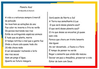 Planeta Azul
              Chitãozinho & Xororó



A vida e a natureza sempre à mercê       Será assim de Norte a Sul
da poluição                              A Terra nua semelhante à Lua
Se invertem as estações do ano           O que será desse planeta azul?
Faz calor no inverno e frio no verão
                                         O que será desse planeta azul?
Os peixes morrendo nos rios
                                         O rio que desse as encostas já quase
Estão se extinguindo espécies animais
                                         sem vida
E tudo que se planta, morre
                                         Parece que chora um triste lamento
O tempo retribui o mal que a gente faz
                                         das águas
Onde a chuva caía quase todo dia
Já não chove nada                        Ao ver devastada , a fauna e a flora

O sol abrasador rachando o leito         É tempo de pensar no verde
dos rios secos                           Regar a semente que ainda não nasceu
Sem um pingo d'água.                     Deixar em paz a Amazônia, preservar a vida
Quanto ao futuro inseguro                Estar de bem com Deus.
 