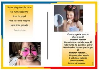 Se um pinguinho de tinta

   Cai num pedacinho

     Azul do papel

 Num instante imagino

   Uma linda gaivota

      Toquinho e Vinícius


                                 Quando a gente pisca os
                                       olhos o que é?
                                     Namorar, namorar
                             Um carinho no rostinho o que é?
                            Todo mundo diz que isso é gostar
                            De mãozinhas dadas o que é o que
                                             é?
                                    Namorar, namorar ...
                                ... Os passarinhos voando
                                    E as baleias nadando
                                     Sempre querem
                                  Brincar de namorar




                                                           Xuxa
 