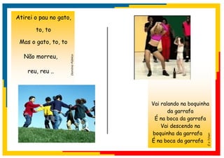 Atirei o pau no gato,

       to, to

 Mas o gato, to, to

   Não morreu,

    reu, reu ..       Domínio Público




                                        Vai ralando na boquinha
                                               da garrafa
                                         É na boca da garrafa
                                            Vai descendo na
                                        boquinha da garrafa




                                                              É o Tchan
                                        É na boca da garrafa
 