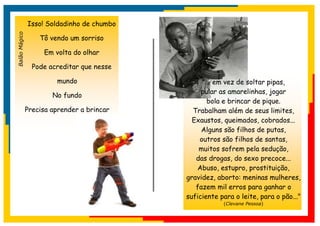 Isso! Soldadinho de chumbo
Balão Mágico


                   Tô vendo um sorriso

                    Em volta do olhar

                 Pode acreditar que nesse

                        mundo                    "... em vez de soltar pipas,
                                                 pular as amarelinhas, jogar
                       No fundo
                                                   bola e brincar de pique.
               Precisa aprender a brincar     Trabalham além de seus limites,
                                              Exaustos, queimados, cobrados...
                                                 Alguns são filhos de putas,
                                                outros são filhos de santas,
                                                muitos sofrem pela sedução,
                                               das drogas, do sexo precoce...
                                               Abuso, estupro, prostituição,
                                            gravidez, aborto: meninas mulheres,
                                               fazem mil erros para ganhar o
                                            suficiente para o leite, para o pão..."
                                                        (Clevane Pessoa)
 