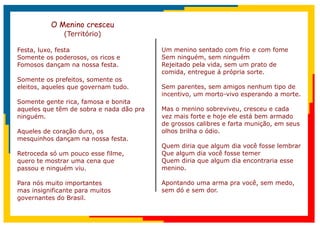 O Menino cresceu
              (Território)

Festa, luxo, festa                        Um menino sentado com frio e com fome
Somente os poderosos, os ricos e          Sem ninguém, sem ninguém
Fomosos dançam na nossa festa.            Rejeitado pela vida, sem um prato de
                                          comida, entregue á própria sorte.
Somente os prefeitos, somente os
eleitos, aqueles que governam tudo.       Sem parentes, sem amigos nenhum tipo de
                                          incentivo, um morto-vivo esperando a morte.
Somente gente rica, famosa e bonita
aqueles que têm de sobra e nada dão pra   Mas o menino sobreviveu, cresceu e cada
ninguém.                                  vez mais forte e hoje ele está bem armado
                                          de grossos calibres e farta munição, em seus
Aqueles de coração duro, os               olhos brilha o ódio.
mesquinhos dançam na nossa festa.
                                          Quem diria que algum dia você fosse lembrar
Retroceda só um pouco esse filme,         Que algum dia você fosse temer
quero te mostrar uma cena que             Quem diria que algum dia encontraria esse
passou e ninguém viu.                     menino.

Para nós muito importantes                Apontando uma arma pra você, sem medo,
mas insignificante para muitos            sem dó e sem dor.
governantes do Brasil.
 