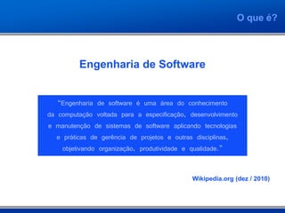 O que é?



         Engenharia de Software


   “Engenharia de software é uma área do conhecimento
da computação voltada para a especificação, desenvolvimento
e manutenção de sistemas de software aplicando tecnologias
   e práticas de gerência de projetos e outras disciplinas,
     objetivando organização, produtividade e qualidade.”


                                            Wikipedia.org (dez / 2010)
 
