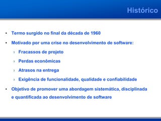 Histórico


• Termo surgido no final da década de 1960

• Motivado por uma crise no desenvolvimento de software:

   › Fracassos de projeto

   › Perdas econômicas

   › Atrasos na entrega

   › Exigência de funcionalidade, qualidade e confiabilidade

• Objetivo de promover uma abordagem sistemática, disciplinada
  e quantificada ao desenvolvimento de software
 