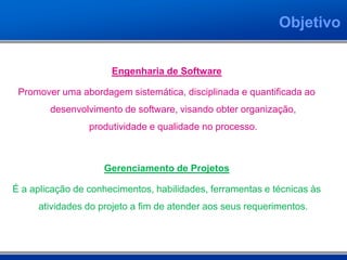 Objetivo


                      Engenharia de Software

 Promover uma abordagem sistemática, disciplinada e quantificada ao
        desenvolvimento de software, visando obter organização,
                 produtividade e qualidade no processo.



                    Gerenciamento de Projetos

É a aplicação de conhecimentos, habilidades, ferramentas e técnicas às
     atividades do projeto a fim de atender aos seus requerimentos.
 