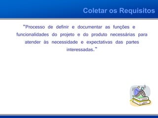Coletar os Requisitos

   “Processo de definir e documentar as funções e
funcionalidades do projeto e do produto necessárias para
    atender às necessidade e expectativas das partes
                      interessadas.”
 