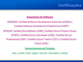 Certificações


                     Engenharia de Software

   SWEBOK: Certified Software Development Associate (CSDA) e
         Certified Software Development Professional (CSDP)

SCRUM: Certified ScrumMaster (CSM), Certified Scrum Product Owner
      (CSPO), Certified Scrum Developer (CSD), Certified Scrum
  Professional (CSP), Certified Scrum Trainer (CST) e Certified Scrum
                            Coach (CSC)

                   Gerenciamento de Projetos

       PMI: CAPM, PMP, PgMP, PMI-SP, PMI-RMP e OPM3
 