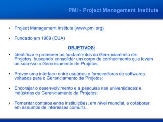 PMI - Project Management Institute


• Project Management Institute (www.pmi.org)

• Fundado em 1969 (EUA)

                             OBJETIVOS:
• Identificar e promover os fundamentos do Gerenciamento de
  Projetos, buscando consolidar um corpo de conhecimento que levem
  ao sucesso o Gerenciamento de Projetos;

• Prover uma interface entre usuários e fornecedores de softwares
  voltados para o Gerenciamento de Projetos;

• Encorajar o desenvolvimento e a pesquisa nas universidades e
  indústrias do Gerenciamento de Projetos;

• Fomentar contatos entre instituições, em nível mundial, e colaborar
  em assuntos de interesses comuns.
 