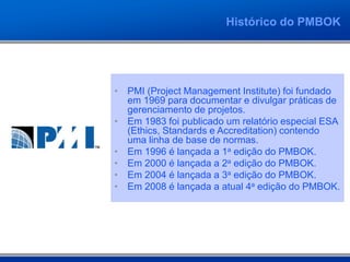 Histórico do PMBOK




• PMI (Project Management Institute) foi fundado
  em 1969 para documentar e divulgar práticas de
  gerenciamento de projetos.
• Em 1983 foi publicado um relatório especial ESA
  (Ethics, Standards e Accreditation) contendo
  uma linha de base de normas.
• Em 1996 é lançada a 1a edição do PMBOK.
• Em 2000 é lançada a 2a edição do PMBOK.
• Em 2004 é lançada a 3a edição do PMBOK.
• Em 2008 é lançada a atual 4a edição do PMBOK.
 