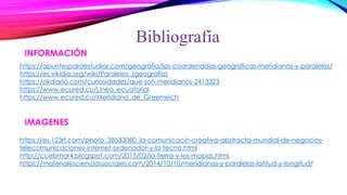 https://apuntesparaestudiar.com/geografia/las-coordenadas-geograficas-meridianos-y-paralelos/
https://es.vikidia.org/wiki/Paralelos_(geografía)
https://okdiario.com/curiosidades/que-son-meridianos-2413323
https://www.ecured.cu/Línea_ecuatorial
https://www.ecured.cu/Meridiano_de_Greenwich
Bibliografía
https://es.123rf.com/photo_38533080_la-comunicacin-creativa-abstracta-mundial-de-negocios-
telecomunicaciones-internet-ordenador-y-la-tecno.html
http://ccebmar4.blogspot.com/2015/02/la-tierra-y-los-mapas.html.
https://materialescienciassociales.com/2014/10/10/meridianos-y-paralelos-latitud-y-longitud/
 