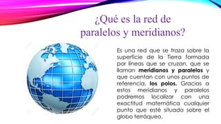 ¿Qué es la red de
paralelos y meridianos?
Es una red que se traza sobre la
superficie de la Tierra formada
por líneas que se cruzan, que se
llaman meridianos y paralelos y
que cuentan con unos puntos de
referencia, los polos. Gracias a
estos meridianos y paralelos
podremos localizar con una
exactitud matemática cualquier
punto que esté situado sobre el
globo terráqueo.
 