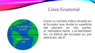 Línea Ecuatorial
Como su nombre indica situada en
el Ecuador que divide la superficie
del planeta en dos partes,
el Hemisferio Norte y el Hemisferio
Sur. La latitud del ecuador es, por
definición, de 0°.
HEMISFERIO
NORTE
HEMISFERIO
SUR
 