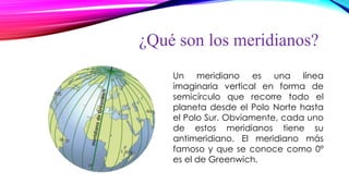 ¿Qué son los meridianos?
Un meridiano es una línea
imaginaria vertical en forma de
semicírculo que recorre todo el
planeta desde el Polo Norte hasta
el Polo Sur. Obviamente, cada uno
de estos meridianos tiene su
antimeridiano. El meridiano más
famoso y que se conoce como 0º
es el de Greenwich.
 