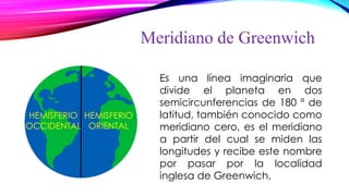 Meridiano de Greenwich
Es una línea imaginaria que
divide el planeta en dos
semicircunferencias de 180 º de
latitud, también conocido como
meridiano cero, es el meridiano
a partir del cual se miden las
longitudes y recibe este nombre
por pasar por la localidad
inglesa de Greenwich.
HEMISFERIO
ORIENTAL
HEMISFERIO
OCCIDENTAL
 