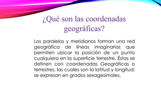 ¿Qué son las coordenadas
geográficas?
Los paralelos y meridianos forman una red
geográfica de líneas imaginarias que
permiten ubicar la posición de un punto
cualquiera en la superficie terrestre. Éstas se
definen con coordenadas Geográficas o
terrestres, las cuales son la latitud y longitud;
se expresan en grados sexagesimales.
 