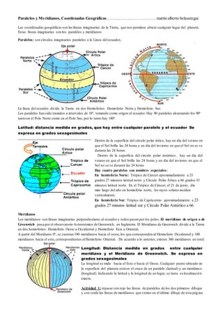 Paralelos y Meridianos, Coordenadas Geográficas………………………………martin alberto belaustegui
Las coordenadas geográficas son las líneas imaginarias de la Tierra, que nos permiten ubicar cualquier lugar del planeta.
Estas líneas imaginarias son los paralelos y meridianos
Paralelos: son círculos imaginarios paralelos a la Línea del ecuador.
La línea del ecuador divide la Tierra en dos Hemisferios: Hemisferio Norte y Hemisferio Sur.
Los paralelos han sido trazados a intervalos de 10º, tomando como origen el ecuador. Hay 90 paralelos alcanzando los 90º
tanto en el Polo Norte como en el Polo Sur, por lo tanto hay 180º.
Latitud: distancia medida en grados, que hay entre cualquier paralelo y el ecuador. Se
expresa en grados sexagesimales
Meridianos
Los meridianos son líneas imaginarias perpendiculares al ecuador y todos pasan por los polos. El meridiano de origen o de
Greenwich pasa por el observatorio Astronómico de Greenwich, en Inglaterra. El Meridiano de Greenwich divide a la Tierra
en dos hemisferios: Hemisferio Oeste u Occidental y Hemisferio Este u Oriental.
A partir del Meridiano 0º, se cuentan 180 meridianos hacia el oeste,los que corresponden al Hemisferio Occidental y 180
meridianos hacia el este,correspondientes al Hemisferio Oriental. De acuerdo a lo anterior, existen 360 meridianos en total.
Longitud: Distancia medida en grados entre cualquier
meridiano y el Meridiano de Greenwich. Se expresa en
grados sexagesimales
La longitud se mide hacia el Este o hacia el Oeste. Cualquier punto ubicado en
la superficie del planeta está en el cruce de un paralelo (latitud) y un meridiano
(longitud). Indicando la latitud y la longitud de un lugar, se tiene su localización
exacta.
Actividad 1: repasar con rojo las líneas de paralelos de los dos primeros dibujos
y con verde las líneas de meridianos que vemos en el último dibujo de esta página
Dentro de la superficie del círculo polar ártico, hay un día del verano en
que el Sol brilla las 24 horas y un día del invierno en que el Sol no se ve
durante las 24 horas
Dentro de la superficie del círculo polar ántártico, hay un día del
verano en que el Sol brilla las 24 horas y un día del invierno en que el
Sol no se ve durante las 24 horas
Hay cuatro paralelos con nombres especiales:
En hemisferio Norte: Trópico de Cáncer aproximadamente a 23
grados 27 minutos latitud norte y Círculo Polar Ártico a 66 grados 33
minutos latitud norte. En el Trópico de Cáncer, el 21 de junio, día
más largo del año en hemisferio norte, los rayos solares inciden
verticalmente.
En hemisferio Sur: Trópico de Capricornio aproximadamente a 23
grados 27 minutos latitud sur y Círculo Polar Antártico a 66
grados 33 minutos latitud sur.
 