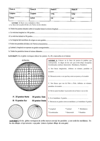 Actividad 4. Decir si es verdadero o falso
a. La línea del ecuador divide a la Tierra en dos mitades........................................................................................
Actividad 5: En el globo terráqueo ubicar los puntos A y B y marcarlos en el mismo
definición.
Actividad 7. En los globos terráqueos de arriba marcar con rojo los paralelos y con verde los meridianos. En
los dos dibujen el eje terrestre o eje polar (miren el primer dibujo de esta guía)
Actividad 6. Colocar en la línea de puntos la palabra que
corresponde, la eligen de las seis que están abajo (Longitud,
Coordenadas,Latitud, Greenwich, Meridianos, Paralelos).
A. Son líneas imaginarias, paralelas a la línea del ecuador
…………………………………………………………...........
B. Distancia norte o sur que hay entre un punto y el ecuador
…………………………………………………………….......
C. Son líneas que van de Polo a Polo, perpendiculares al ecuador
.....................................................................................................
D. Sirven para localizar la posición de un barco o un avión
……………………………………………………………..
E. Es el meridiano 0 grados…………………………………
F. Distancia en grados entre un meridiano y el meridiano 0 grados
…………………………………………………………………..
* Longitud * Latitud * Meridianos
*Coordenadas * Greenwich * Paralelos
 