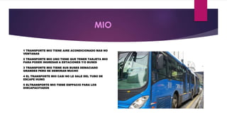 MIO 
1 TRANSPORTE MIO TIENE AIRE ACONDICIONADO MAS NO 
VENTANAS 
2 TRANSPORTE MIO UNO TIENE QUE TENER TARJETA MIO 
PARA PODER INGRESAR A ESTACIONES Y/O BUSES 
3 TRANSPORTE MIO TIENE SUS BUSES DEMACIADO 
GRANDES PERO SE DEMORAN MUCHO 
4 EL TRANSPORTE MIO CASI NO LE SALE DEL TUBO DE 
ESCAPE HUMO 
5 ELTRANSPORTE MIO TIENE ESPPACIO PARA LOS 
DISCAPACITADOS 
