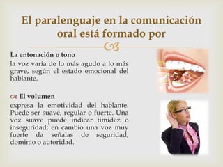La entonación o tono
la voz varía de lo más agudo a lo más
grave, según el estado emocional del
hablante.
 El volumen
expresa la emotividad del hablante.
Puede ser suave, regular o fuerte. Una
voz suave puede indicar timidez o
inseguridad; en cambio una voz muy
fuerte da señalas de seguridad,
dominio o autoridad.
El paralenguaje en la comunicación
oral está formado por
 