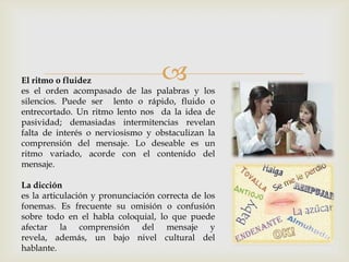 El ritmo o fluidez
es el orden acompasado de las palabras y los
silencios. Puede ser lento o rápido, fluido o
entrecortado. Un ritmo lento nos da la idea de
pasividad; demasiadas intermitencias revelan
falta de interés o nerviosismo y obstaculizan la
comprensión del mensaje. Lo deseable es un
ritmo variado, acorde con el contenido del
mensaje.
La dicción
es la articulación y pronunciación correcta de los
fonemas. Es frecuente su omisión o confusión
sobre todo en el habla coloquial, lo que puede
afectar la comprensión del mensaje y
revela, además, un bajo nivel cultural del
hablante.
 