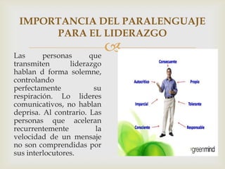 Las personas que
transmiten liderazgo
hablan d forma solemne,
controlando
perfectamente su
respiración. Lo lideres
comunicativos, no hablan
deprisa. Al contrario. Las
personas que aceleran
recurrentemente la
velocidad de un mensaje
no son comprendidas por
sus interlocutores.
IMPORTANCIA DEL PARALENGUAJE
PARA EL LIDERAZGO
 