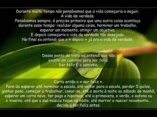 Durante muito tempo nós pensávamos que a vida começaria a seguir.
                                A vida de verdade.
       Pensávamos sempre, é preciso primeiro que uma outra coisa aconteça
         durante esse tempo: realizar alguma coisa, terminar um trabalho,
                     esperar um momento, atingir um objetivo.
               E depois começaria a vida de verdade tão desejada.
           No final eu entendi que o « depois » já era a vida de verdade.



                     Desse ponto de vista eu entendi que não
                        existe um caminho para ser feliz.
                             Ser feliz É o caminho.



                             Curta então o « ser feliz ».
  Pare de esperar até terminar a escola, até voltar para a escola, perder 5 quilos,
ganhar peso, começar a trabalhar, casar-se, até a sexta à noite ou sábado de manhã,
 esperar um carro novo, ter pago a hipoteca, até a primavera, o verão, o outono ou
  o inverno, até que a sua música toque no rádio, até morrer e nascer novamente...
                              decida a ser feliz antes.
 