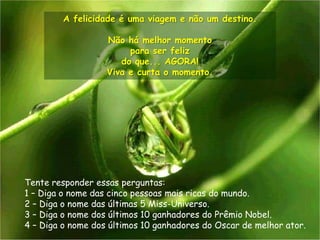 A felicidade é uma viagem e não um destino.

                   Não há melhor momento
                        para ser feliz
                      do que... AGORA!
                   Viva e curta o momento.




Tente responder essas perguntas:
1 – Diga o nome das cinco pessoas mais ricas do mundo.
2 – Diga o nome das últimas 5 Miss-Universo.
3 – Diga o nome dos últimos 10 ganhadores do Prêmio Nobel.
4 – Diga o nome dos últimos 10 ganhadores do Oscar de melhor ator.
 
