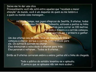 Deixe-me te dar uma dica.
Provavelmente você não está entre aqueles que “recebem a maior
atenção” do mundo, você é um daqueles de quem eu me lembro e
a quem eu mando essa mensagem…

        Há algum tempo, nos jogos olímpicos de Seattle, 9 atletas, todos
             preparados física e mentalmente, estavam a postos na linha
                                  de partida para correr os 100 metros.
                                 Foi dado o disparo e a corrida começou.
                                 Todos queriam ser o primeiro e ganhar.

 Um dos atletas caiu no chão, teve um machucado leve e
 começou a chorar, porque a corrida tinha acabado para
 ele. Os outros 8 ouviram-no chorar.
 Eles diminuiram a velocidade e olharam para trás.
 Eles pararam e voltaram… Todos os 8 atletas…

Então os 9 atletas correram ombro a ombro juntos até a linha de chegada.

            Todo o público do estádio levantou-se e aplaudiu.
             E parecia que os aplausos não iam mais acabar…
 