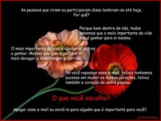 As pessoas que viram ou participaram disso lembram-se até hoje.
                                Por quê?


                                   Porque bem dentro de nós, todos
                                   sabemos que o mais importante da vida
                                   não é ganhar para si mesmo.

O mais importante da vida é ajudar os outros
a ganhar. Mesmo que isso signifique ir
mais devagar e interromper a corrida.


                            Se você repassar esse e-mail, talvez tenhamos
                            sucesso em mudar os nossos corações, talvez
                            também o coração de outra pessoa…



                     O que você escolhe?
 Apagar esse e-mail ou enviá-lo para alguém que é importante para você?
 