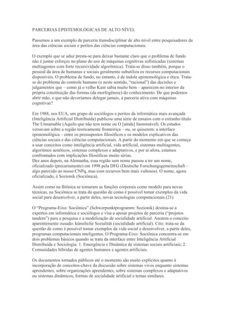 PARCERIAS EPISTEMOLÓGICAS DE ALTO NÍVEL
Passemos a um exemplo de parceria transdisciplinar de alto nível entre pesquisadores da
área das ciências sociais e peritos das ciências computacionais.
O exemplo que se aduz presta-se para deixar bastante claro que o problema de fundo
não é juntar esforços no plano do uso de máquinas cognitivas sofisticadas (sistemas
multiagentes com forte recursividade algorítmica). Trata-se disso também, porque o
pessoal da área de humanas e sociais geralmente subutiliza os recursos computacionais
disponíveis. O problema de fundo, no entanto, é de índole epistemológica e ética. Trata-
se do problema do controle humano (e neste sentido, “racional”) das decisões e
julgamentos que – como já o velho Kant sabia muito bem – aparecem no interior da
própria constituição das formas (da morfogênese) do conhecimento. De que podemos
abrir mão, e que não deveríamos delegar jamais, à parceria ativa com máquinas
cognitivas?
Em 1988, nos EUA, um grupo de sociólogos e peritos da informática mais avançada
(Inteligência Artificial Distribuída) publicou uma série de ensaios com o estranho título
The Unnamable (Aquilo que não tem nome ou O [ainda] Inominável). Os estudos
versavam sobre a região teoricamente fronteiriça – ou, se quiserem: a interface
epistemológica – entre os pressupostos filosóficos e os modelos explicativos das
ciências sociais e das ciências computacionais. A partir do momento em que se começa
a usar conceitos como inteligência artificial, vida artificial, sistemas multiagentes,
algoritmos aenéticos, sistemas complexos e adaptativos, e por aí afora, estamos
confrontados com implicações filosóficas muito sérias.
Dez anos depois, na Alemanha, essa região sem nome passou a ter um nome,
oficializado (precariamente) em 1998 pela DFG (Deutsche Forschungsgemeinschaft –
algo parecido ao nosso CNPq, mas com recursos bem mais vultosos). O nome, agora
oficializado, é Sozionik (Sociônica).
Assim como na Biônica se tomaram as funções corporais como modelo para novas
técnicas, na Sociônica se trata da questão de como é possível tomar exemplos da vida
social para desenvolver, a partir deles, novas tecnologias computacionais.(21)
O “Programa-Eixo: Sociônica” (Schwerpunktprogramm: Sozionik) destina-se a
expertos em informática e sociólogos e visa a apoiar projetos de parceria (“projetos
tandem”) para a pesquisa e a modelização de socialidade artificial. Anotem o conceito
aparentemente ousado: künstliche Sozialität (socialidade artificial). Cito: trata-se da
questão de como é possível tomar exemplos da vida social e desenvolver, a partir deles,
programas computacionais inteligentes. O Programa-Eixo: Sociônica concentra-se em
dois problemas básicos quando se trata da interface entre Inteligência Artificial
Distribuída e Sociologia: 1. Emergência e Dinâmica de sistemas sociais artificiais; 2.
Comunidades híbridas de agentes humanos e agentes artificiais.
Os documentos tornados públicos até o momento são muito explícitos quanto à
incorporação de conceitos-chave da discussão sobre sistemas vivos enquanto sistemas
aprendentes, sobre organizações aprendentes, sobre sistemas complexos e adaptativos
ou sistemas dinâmicos, formas de socialidade artificial e temas similares.
 
