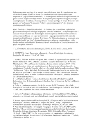 Pelo que consigo perceber, já se maneja como óbvia uma série de conceitos que tem
sérias implicações filosóficas, como é o caso dos conceitos emergência e auto-
organização (supostamente espontânea). O debate parece deslocar-se explicitamente do
plano técnico e operacional (as formas de programação computacional) para o campo
das implicações filosóficas, éticas e políticas, ou seja: que tipo de níveis decisórios não
podem ser “delegados” à crescente “relativa autonomia cognitiva” dos sistemas
multiagentes eletrônicos.
(Para finalizar - e dito entre parênteses -, o exemplo que examinamos rapidamente
poderia talvez inspirar um leque de projetos similares no Brasil. Um aspecto peculiar a
destacar no caso alemão é a abertura para a valorização de entrelaçamentos criativos
entre pesquisas básica - ou seja, teoria mesmo! - e pesquisa experimental, além da
marca transdisciplinar do conjunto de projetos. Na Alemanha, julgou-se necessária uma
instigação inicial “de cima”, delegando aos poucos a função coordenadora a várias
instâncias interinstitucionais. No caso do Brasil, a que instância(s) caberia assumir um
papel instigador similar?)
1 ECO, Umberto. La ricerca della lengua perfetta. Roma - Bari: Laterza, 1993
2 ASSMANN, Hugo. Reencantar a Educação - Rumo à Sociedade Aprendente.
Petrópolis, RJ: Vozes, 1998, 4ª ed. 2000.
3 SENGE, Peter M. A quinta disciplina. Arte e Prática da organização que aprende. São
Paulo: Best Seller. 1994; A Quinta Disciplina - Caderno de Campo. Rio de Janeiro:
Qualitymark, 1995; A Dança das Mudanças. Rio de Janeiro: Campus, 1999, 680 p.
4 Está disponível online um grande número de documentos e informações sobre as
atividades da Comissão Européia relativas à Sociedade da Informação através do ISPO,
“Gabinete do Projeto Sociedade da Informação” da Comissão (http://www.ispo.cec.be;
ou no portal geral da CE: http://europa.eu.int/en/comm/ ). Para comentários, boletins
informativos e banco de dados é também muito útil o servidor do Centro de Informática
da Universidade do Minho.
5 FLÜCKIGER, Daniel Federico. Contributions Towards a Unified Concept of
Information (tese de doutorado disponível online, Fac. of Science,at the Univ. of Berne,
Suiça, 1995).
6 Todas as citações precedentes são do documento da EU Construir a Sociedade
Européia da Informação para todos - Relatório Final do Grupo de Peritos de Alto Nível
- Abril 1997, disponível em vários idiomas na Internet
7 Do Livro Verde para a Sociedade da Informação em Portugal (Maio/1997, 125 p.),
disponível na Internet; pode ser solicitado pelo e-mail: secretariado@missao-si.mct.pt
8 No que segue retomamos idéias do capítulo 9, “O impacto sóciocognitivo das novas
tecnologias”, do livro: ASSMANN, Hugo & MOSUNG, Jung. Competência e
Sensibilidade Solidária - Educar para a Esperança. Petrópolis, RJ: Vozes, 2000
9 Para maior bibliografia e abordagem pedagógica do tema, ver GONÇALVES DE
SOUZA, C.R. As implicações pedagógicas de uma visão hipertextual da realidade.
Piracicaba, Unimep. dissertação de mestrado, 2000. (Orientador: Hugo Assmann)
10 Apud. LINK-PEZET, Jo. De la représentation à la coopération: évolution des
approches théoriques du traitement de l’information. Disponível na internet, cf. Solaris,
Sommaire du dossier no. 5.
 